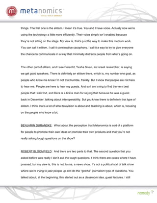 things. The first one is the elitism. I mean it’s true. You and I have voice. Actually now we’re

using the technology a little more efficiently. Their voice simply isn’t enabled because

they’re not sitting on the stage. My view is, that’s just the way to make this medium work.

You can call it elitism. I call it constructive cacophony. I call it a way to try to give everyone

the chance to communicate in a way that minimally distracts people from what’s going on.



The other part of elitism, and I see Dera Kit, Yesha Sivan, an Israeli researcher, is saying

we get good speakers. There is definitely an elitism there, which is, my number one goal, as

people who know me know I’m not that humble, frankly. But I know that people are not here

to hear me. People are here to hear my guests. And so I am trying to find the very best

people that I can find, and Dera is a brave man for saying that because he was a guest,

back in December, talking about interoperability. But you know there is definitely that type of

elitism. I think that’s a lot of what television is about and teaching is about, which is, focusing

on the people who know a lot.



BENJAMIN DURANSKE: What about the perception that Metanomics is sort of a platform

for people to promote their own ideas or promote their own products and that you’re not

really asking tough questions on the show?



ROBERT BLOOMFIELD: And there are two parts to that. The second question that you

asked before was really I don’t ask the tough questions. I think there are cases where I have

pressed, but my view is, this is not, to me, a news show. It’s not a political sort of talk show

where we’re trying to jazz people up and do the “gotcha” journalism type of questions. You

talked about, at the beginning, this started out as a classroom idea, guest lectures. I still
 