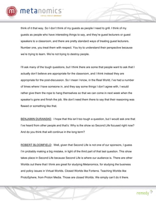 think of it that way. So I don’t think of my guests as people I need to grill. I think of my

guests as people who have interesting things to say, and they’re guest lecturers or guest

speakers to a classroom, and there are pretty standard ways of treating guest lecturers.

Number one, you treat them with respect. You try to understand their perspective because

we’re trying to learn. We’re not trying to destroy people.



I’ll ask many of the tough questions, but I think there are some that people want to ask that I

actually don’t believe are appropriate for the classroom, and I think instead they are

appropriate for the post-discussion. So I mean I know, in the Real World, I’ve had a number

of times where I have someone in, and they say some things I don’t agree with, I would

rather give them the rope to hang themselves so that we can come in next week when the

speaker’s gone and finish the job. We don’t need them there to say that their reasoning was

flawed or something like that.



BENJAMIN DURANSKE: I hope that this isn’t too tough a question, but I would ask one that

I’ve heard from other people and that’s: Why is the show so Second Life focused right now?

And do you think that will continue in the long term?



ROBERT BLOOMFIELD: Well, given that Second Life is not one of our sponsors, I guess

I’m probably making a big mistake, in light of the third part of that last question. This show

takes place in Second Life because Second Life is where our audience is. There are other

Worlds out there that I think are great for studying Metanomics, for studying the business

and policy issues in Virtual Worlds. Closed Worlds like Forterra. Teaching Worlds like

ProtoSphere, from Proton Media. Those are closed Worlds. We simply can’t do it there.
 