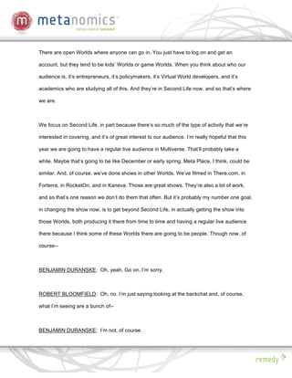 There are open Worlds where anyone can go in. You just have to log on and get an

account, but they tend to be kids’ Worlds or game Worlds. When you think about who our

audience is, it’s entrepreneurs, it’s policymakers, it’s Virtual World developers, and it’s

academics who are studying all of this. And they’re in Second Life now, and so that’s where

we are.



We focus on Second Life, in part because there’s so much of the type of activity that we’re

interested in covering, and it’s of great interest to our audience. I’m really hopeful that this

year we are going to have a regular live audience in Multiverse. That’ll probably take a

while. Maybe that’s going to be like December or early spring. Meta Place, I think, could be

similar. And, of course, we’ve done shows in other Worlds. We’ve filmed in There.com, in

Forterra, in RocketOn, and in Kaneva. Those are great shows. They’re also a lot of work,

and so that’s one reason we don’t do them that often. But it’s probably my number one goal,

in changing the show now, is to get beyond Second Life, in actually getting the show into

those Worlds, both producing it there from time to time and having a regular live audience

there because I think some of these Worlds there are going to be people. Though now, of

course--



BENJAMIN DURANSKE: Oh, yeah. Go on. I’m sorry.



ROBERT BLOOMFIELD: Oh, no. I’m just saying looking at the backchat and, of course,

what I’m seeing are a bunch of--



BENJAMIN DURANSKE: I’m not, of course.
 