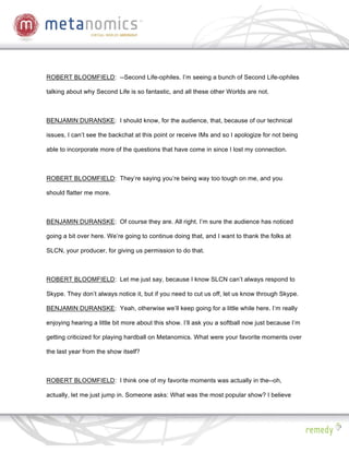 ROBERT BLOOMFIELD: --Second Life-ophiles. I’m seeing a bunch of Second Life-ophiles

talking about why Second Life is so fantastic, and all these other Worlds are not.



BENJAMIN DURANSKE: I should know, for the audience, that, because of our technical

issues, I can’t see the backchat at this point or receive IMs and so I apologize for not being

able to incorporate more of the questions that have come in since I lost my connection.



ROBERT BLOOMFIELD: They’re saying you’re being way too tough on me, and you

should flatter me more.



BENJAMIN DURANSKE: Of course they are. All right. I’m sure the audience has noticed

going a bit over here. We’re going to continue doing that, and I want to thank the folks at

SLCN, your producer, for giving us permission to do that.



ROBERT BLOOMFIELD: Let me just say, because I know SLCN can’t always respond to

Skype. They don’t always notice it, but if you need to cut us off, let us know through Skype.

BENJAMIN DURANSKE: Yeah, otherwise we’ll keep going for a little while here. I’m really

enjoying hearing a little bit more about this show. I’ll ask you a softball now just because I’m

getting criticized for playing hardball on Metanomics. What were your favorite moments over

the last year from the show itself?



ROBERT BLOOMFIELD: I think one of my favorite moments was actually in the--oh,

actually, let me just jump in. Someone asks: What was the most popular show? I believe
 