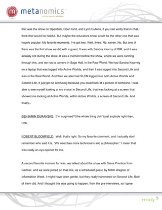 that was the show on OpenSim, Open Grid, and Lynn Cullens, if you can verify that in chat, I

think that would be helpful. But maybe the educators show would be the other one that was

hugely popular. My favorite moments, I’ve got two. Well, three. No, seven. No. But one of

them was the first show we did with a guest. It was with Sandra Kearny of IBM, and it was

actually not during the show. It was a moment before the show, where we were running

through this, and we had a camera in Sage Hall, in the Real World. We had Sandra Kearney

on a laptop that was logged into Active Worlds, and then I was logged into Second Life and

was in the Real World. And then we also had SLCN logged into both Active Worlds and

Second Life. It just got so confusing because you could look at a picture of someone. I was

able to see myself looking at my avatar in Second Life, that was looking at a screen that

showed me looking at Active Worlds, within Active Worlds, a screen of Second Life. And

finally--



BENJAMIN DURANSKE: [I’m surprised?] the whole thing didn’t just explode right then,

Rob.



ROBERT BLOOMFIELD: Well, that’s right. So my favorite comment, and I actually don’t

remember who said it is, “We need two more technicians and a philosopher.” I mean that

was really an eye-opener for me.



A second favorite moment for was, we talked about the show with Steve Prentice from

Gartner, and we were joined on that one, as a scheduled guest, by Mitch Wagner of

Information Week. I might have been gentle, but they really hammered on Second Life. Both

of them did. And I thought this was going to happen, from the pre-interviews, so I gave
 