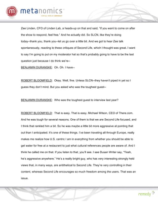 Zee Linden, CFO of Linden Lab, a heads-up on that and said, “If you want to come on after

the show to respond, feel free.” And he actually did. So SLCN, like they’re doing

today--thank you, thank you--let us go over a little bit. And we got to hear Zee talk

spontaneously, reacting to these critiques of Second Life, which I thought was great. I want

to say I’m going to put on my moderator hat so that’s probably going to have to be the last

question just because I do think we’re--

BENJAMIN DURANSKE: Oh. Oh. I have--



ROBERT BLOOMFIELD: Okay. Well, fine. Unless SLCN--they haven’t piped in yet so I

guess they don’t mind. But you asked who was the toughest guest--



BENJAMIN DURANSKE: Who was the toughest guest to interview last year?



ROBERT BLOOMFIELD: That is easy. That is easy. Michael Wilson, CEO of There.com.

And he was tough for several reasons. One of them is that we are Second Life focused, and

I think that rankled him a bit. So he was maybe a little bit more aggressive at pointing that

out than I anticipated. It’s one of these things. I’ve been traveling all through Europe, really

makes me realize how U.S. centric I am in everything from whether you should be able to

get water for free at a restaurant to just what cultural references people are aware of. And I

think he called me on that. If you listen to that, you’ll see. I see Dusan Writer say, “Yeah,

he’s aggressive anywhere.” He’s a really bright guy, who has very interesting strongly held

views that, in many ways, are antithetical to Second Life. They’re very controlling in their

content, whereas Second Life encourages so much freedom among the users. That was an

issue.
 