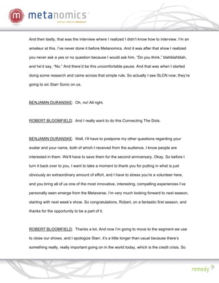 And then lastly, that was the interview where I realized I didn’t know how to interview. I’m an

amateur at this. I’ve never done it before Metanomics. And it was after that show I realized

you never ask a yes or no question because I would ask him, “Do you think,” blahblahblah,

and he’d say, “No.” And there’d be this uncomfortable pause. And that was when I started

doing some research and came across that simple rule. So actually I see SLCN now; they’re

going to sic Starr Sonic on us.



BENJAMIN DURANSKE: Oh, no! All right.



ROBERT BLOOMFIELD: And I really want to do this Connecting The Dots.



BENJAMIN DURANSKE: Well, I’ll have to postpone my other questions regarding your

avatar and your name, both of which I received from the audience. I know people are

interested in them. We’ll have to save them for the second anniversary. Okay. So before I

turn it back over to you, I want to take a moment to thank you for putting in what is just

obviously an extraordinary amount of effort, and I have to stress you’re a volunteer here,

and you bring all of us one of the most innovative, interesting, compelling experiences I’ve

personally seen emerge from the Metaverse. I’m very much looking forward to next season,

starting with next week’s show. So congratulations, Robert, on a fantastic first season, and

thanks for the opportunity to be a part of it.



ROBERT BLOOMFIELD: Thanks a lot. And now I’m going to move to the segment we use

to close our shows, and I apologize Starr, it’s a little longer than usual because there’s

something really, really important going on in the world today, which is the credit crisis. So
 