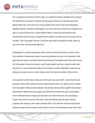 for my editorial Connecting The Dots today, it’s entitled Everything I Needed to Know About

The Credit Crisis I Learned in Second Life. My guess is that you’ve all heard about the

global credit crisis, and many of you have probably also heard of the book Everything I

Needed to Know I Learned in Kindergarten. Let me be the first to draw the two together and

add in a dose of Second Life. Author Robert Fulghum makes the point that the most

fundamental rules that help us navigate life are taught to us when we’re very young. His list

includes, “Don’t be greedy. Play fair. Look both ways before crossing the street. Clean up

your own mess. And nap every afternoon.”



Kindergarten is a pretty simple place, and so when the kids start crying, it’s easy to trace

how violations of these basic lessons cause any problems you see in the classroom. Well,

grownups are crying in the Real World today because of the global credit crisis. But it’s hard

for most people to see why because, even though people may have violated simple rules,

they did it in a very complicated setting. So my hope is to shed a little light on the issue by

looking at a similar crisis in a much simpler world, the financial markets of Second Life.



Let’s start with a brief history of Second Life finance. By July of 2007, virtual firms that did

business entirely within Second Life had raised several million U.S. dollars worth of capital

from thousands of Second Life residents. How did they attract all that capital? One banker I

interviewed on Metanomics was paying over 350 percent interest per year, annual basis.

And he afforded that by charging his borrowers over twice that much. No surprisingly, it

couldn’t last. Over the course of the year, most of the banks had shut down, leaving

investors with nothing or with nearly worthless IOUs. Firm after firm that had issued stock,

dissolved, again leaving investors with nothing. And even the mainstream press took notice
 