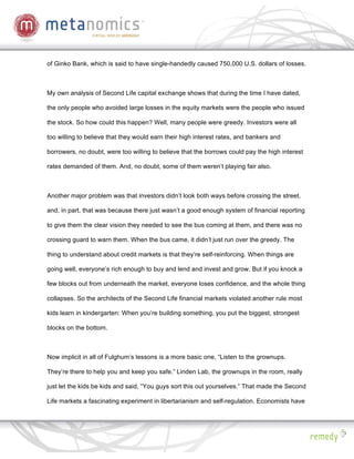 of Ginko Bank, which is said to have single-handedly caused 750,000 U.S. dollars of losses.



My own analysis of Second Life capital exchange shows that during the time I have dated,

the only people who avoided large losses in the equity markets were the people who issued

the stock. So how could this happen? Well, many people were greedy. Investors were all

too willing to believe that they would earn their high interest rates, and bankers and

borrowers, no doubt, were too willing to believe that the borrows could pay the high interest

rates demanded of them. And, no doubt, some of them weren’t playing fair also.



Another major problem was that investors didn’t look both ways before crossing the street,

and, in part, that was because there just wasn’t a good enough system of financial reporting

to give them the clear vision they needed to see the bus coming at them, and there was no

crossing guard to warn them. When the bus came, it didn’t just run over the greedy. The

thing to understand about credit markets is that they’re self-reinforcing. When things are

going well, everyone’s rich enough to buy and lend and invest and grow. But if you knock a

few blocks out from underneath the market, everyone loses confidence, and the whole thing

collapses. So the architects of the Second Life financial markets violated another rule most

kids learn in kindergarten: When you’re building something, you put the biggest, strongest

blocks on the bottom.



Now implicit in all of Fulghum’s lessons is a more basic one, “Listen to the grownups.

They’re there to help you and keep you safe.” Linden Lab, the grownups in the room, really

just let the kids be kids and said, “You guys sort this out yourselves.” That made the Second

Life markets a fascinating experiment in libertarianism and self-regulation. Economists have
 