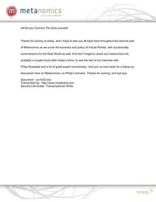 will let you Connect The Dots yourself.



Thanks for joining us today, and I hope to see you all back here throughout the second year

of Metanomics as we cover the business and policy of Virtual Worlds, with occasionally

some lessons for the Real World as well. And don’t forget to check out metanomics.net,

probably a couple hours after today’s show, to see the text of my interview with

Philip Rosedale and a lot of great expert commentary. And join us next week for a follow-up

discussion here on Metanomics, on Philip’s remarks. Thanks for coming, and bye bye.

Document: cor1033.doc
Transcribed by: http://www.hiredhand.com
Second Life Avatar: Transcriptionist Writer
 