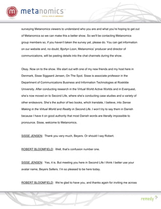 surveying Metanomics viewers to understand who you are and what you’re hoping to get out

of Metanomics so we can make this a better show. So we’ll be contacting Metanomics

group members so, if you haven’t taken the survey yet, please do. You can get information

on our website and, no doubt, Bjorlyn Loon, Metanomics’ producer and director of

communications, will be pasting details into the chat channels during the show.



Okay. Now on to the show. We start out with one of my new friends and my host here in

Denmark, Sisse Siggaard Jensen, On The Spot. Sisse is associate professor in the

Department of Communications Business and Information Technologies at Roskilde

University. After conducting research in the Virtual World Active Worlds and in Everquest,

she’s now moved on to Second Life, where she’s conducting case studies and a variety of

other endeavors. She’s the author of two books, which translate, I believe, into Sense

Making in the Virtual World and Reality in Second Life. I won’t try to say them in Danish

because I have it on good authority that most Danish words are literally impossible to

pronounce. Sisse, welcome to Metanomics.



SISSE JENSEN: Thank you very much, Beyers. Or should I say Robert.



ROBERT BLOOMFIELD: Well, that’s confusion number one.



SISSE JENSEN: Yes, it is. But meeting you here in Second Life I think I better use your

avatar name, Beyers Sellers. I’m so pleased to be here today.



ROBERT BLOOMFIELD: We’re glad to have you, and thanks again for inviting me across
 