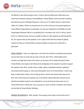 the Atlantic to see what’s going on here. I’d like to start by talking just a little about your

most recent research proposal, Sense Making in Virtual Worlds, which has been funded by

the Danish Council of Strategic Research, to the tune of 14 million Kroner or about three

million U.S. dollars. What’s so impressive to me on this is that you’ve brought together so

many different organizations to participate, not only your department at Roskilde, but also

Copenhagen Business School; a consultancy firm, Innovation Lab; Uni-C in Arhus, which I

know I’m mispronouncing. And you’ve gotten funding on other projects as well through the

EU. So I guess what my first question is: Am I right to think that the climate for getting

research funding on Virtual Worlds is pretty favorable in Europe and in Denmark in

particular?



SISSE JENSEN: Yeah, you might say so, but I think the climate is somewhat up and down,

and we have been so lucky that we were in the ups. But I think, unfortunately at the

moment, we might face some kind of down, as we have a lot of media discussion about

Virtual Worlds, and maybe it will influence the willingness of the research councils to support

the research. But I think, overall, there is really, really a substantial interest in getting to

know about what is going on, how come that people move into Virtual Worlds. In which way

does it make sense to them, why do they go there, and for how long do they stay and so

forth. And I know that you’re going to be on the Danish national television tomorrow and

what the journalists would be very interested in is how do financial crises work out in a

Virtual World and in a Real Life, if you may say so, world. So there is attention and interest

into the field of Virtual Worlds. Definitely.



ROBERT BLOOMFIELD: Well, actually, I’ll be saying a few words on that at the end of
 