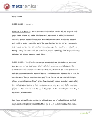 today’s show.



SISSE JENSEN: Oh, sorry.



ROBERT BLOOMFIELD: Hopefully, our viewers will stick around. No, no, it’s great. Two

plugs in one answer. So, Sisse, that’s wonderful. Let’s talk a bit about your research

methods. So your research in the game world EverQuest involved videotaping people in

their real lives as they played the game. Can you elaborate on how you ran those studies

and why, as you told me over, was it schmerbrot a couple days ago, that you actually were

filming a family who were, what, on TeamSpeak, a voice technology, while they were having

breakfast and packing their kids off for school?



SISSE JENSEN: Yes. Well, let me start out with something a little bit boring, answering

your question and just a very, very brief introduction to research methodologies. I do

qualitative research, which means that I’m not counting that much. I’m asking people what

they do, how come they do it, and why they do it, where they do it, and that kind of stuff. So

the best way of doing it when you’re studying Virtual Worlds, the way I see it is that you

should go home to people, if that’s where they are usually located when they play or when

they work, or you should go to their workplace and see what goes on, if it’s for instance a

project or if it’s a business case. So I go to the people I study, where they are, when they do

the things I’m interested in.



And I bring along with me a camera, my video camera, one of my best friends, and I sit

down, ask them to go into the World that they like to be in and tell me about their avatar.
 