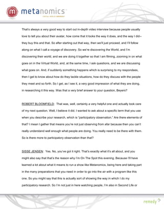 That’s always a very good way to start out in-depth video interview because people usually

love to tell you about their avatar, how come that it looks the way it does, and the way I did--

they buy this and that. So after starting out that way, then we’ll just proceed, and I’ll follow

along on what I call a voyage of discovery. So we’re discovering the World, and I’m

discovering their world, and we are doing it together so that I am filming, zooming in on what

goes on in the Virtual World, and, at the same time, I ask questions, and we are discussing

what goes on. And, if suddenly something happens which is surprising to my respondees,

then I get to know about how do they tackle situations, how do they discuss with the people

they meet and so forth. So I get, as I see it, a very good impression of what they are doing,

in researching it this way. Was that a very brief answer to your question, Beyers?



ROBERT BLOOMFIELD: That was, well, certainly a very helpful one and actually took care

of my next question. Well, I believe it did. I wanted to ask about a specific term that you use

when you describe your research, which is “participatory observation.” Are there elements of

that? I mean I gather that means you’re not just observing from afar because then you can’t

really understand well enough what people are doing. You really need to be there with them.

So is there more to participatory observation than that?



SISSE JENSEN: Yes. No, you’ve got it right. That’s exactly what it’s all about, and you

might also say that that’s the reason why I’m On The Spot this evening. Because I’ll have

learned a lot about what it means to run a show like Metanomics, being here and taking part

in the many preparations that you need in order to go into the air with a program like this

one. So you might say that this is actually sort of showing the way in which I do my

participatory research. So I’m not just in here watching people, I’m also in Second Life or
 