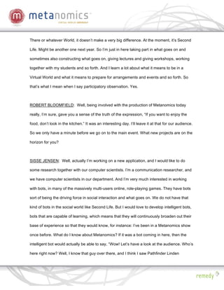 There or whatever World, it doesn’t make a very big difference. At the moment, it’s Second

Life. Might be another one next year. So I’m just in here taking part in what goes on and

sometimes also constructing what goes on, giving lectures and giving workshops, working

together with my students and so forth. And I learn a lot about what it means to be in a

Virtual World and what it means to prepare for arrangements and events and so forth. So

that’s what I mean when I say participatory observation. Yes.



ROBERT BLOOMFIELD: Well, being involved with the production of Metanomics today

really, I’m sure, gave you a sense of the truth of the expression, “If you want to enjoy the

food, don’t look in the kitchen.” It was an interesting day. I’ll leave it at that for our audience.

So we only have a minute before we go on to the main event. What new projects are on the

horizon for you?



SISSE JENSEN: Well, actually I’m working on a new application, and I would like to do

some research together with our computer scientists. I’m a communication researcher, and

we have computer scientists in our department. And I’m very much interested in working

with bots, in many of the massively multi-users online, role-playing games. They have bots

sort of being the driving force in social interaction and what goes on. We do not have that

kind of bots in the social world like Second Life. But I would love to develop intelligent bots,

bots that are capable of learning, which means that they will continuously broaden out their

base of experience so that they would know, for instance: I’ve been in a Metanomics show

once before. What do I know about Metanomics? If it was a bot coming in here, then the

intelligent bot would actually be able to say, “Wow! Let’s have a look at the audience. Who’s

here right now? Well, I know that guy over there, and I think I saw Pathfinder Linden
 