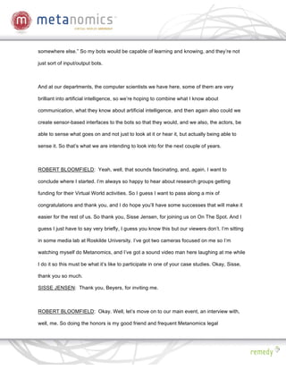 somewhere else.” So my bots would be capable of learning and knowing, and they’re not

just sort of input/output bots.



And at our departments, the computer scientists we have here, some of them are very

brilliant into artificial intelligence, so we’re hoping to combine what I know about

communication, what they know about artificial intelligence, and then again also could we

create sensor-based interfaces to the bots so that they would, and we also, the actors, be

able to sense what goes on and not just to look at it or hear it, but actually being able to

sense it. So that’s what we are intending to look into for the next couple of years.



ROBERT BLOOMFIELD: Yeah, well, that sounds fascinating, and, again, I want to

conclude where I started. I’m always so happy to hear about research groups getting

funding for their Virtual World activities. So I guess I want to pass along a mix of

congratulations and thank you, and I do hope you’ll have some successes that will make it

easier for the rest of us. So thank you, Sisse Jensen, for joining us on On The Spot. And I

guess I just have to say very briefly, I guess you know this but our viewers don’t. I’m sitting

in some media lab at Roskilde University. I’ve got two cameras focused on me so I’m

watching myself do Metanomics, and I’ve got a sound video man here laughing at me while

I do it so this must be what it’s like to participate in one of your case studies. Okay, Sisse,

thank you so much.

SISSE JENSEN: Thank you, Beyers, for inviting me.



ROBERT BLOOMFIELD: Okay. Well, let’s move on to our main event, an interview with,

well, me. So doing the honors is my good friend and frequent Metanomics legal
 