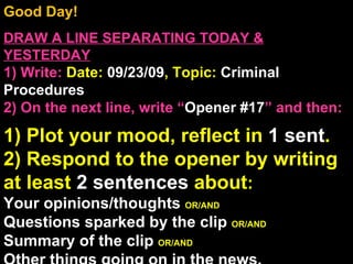 Good Day!  DRAW A LINE SEPARATING TODAY & YESTERDAY 1) Write:   Date:  09/23/09 , Topic:  Criminal Procedures 2) On the next line, write “ Opener #17 ” and then:  1) Plot your mood, reflect in  1 sent . 2) Respond to the opener by writing at least  2 sentences  about : Your opinions/thoughts  OR/AND Questions sparked by the clip  OR/AND Summary of the clip  OR/AND Other things going on in the news. Announcements: None Intro Music: Untitled 