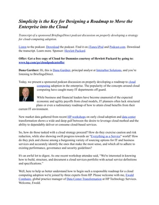 Simplicity is the Key for Designing a Roadmap to Move the
Enterprise into the Cloud
Transcript of a sponsored BriefingsDirect podcast discussion on properly developing a strategy
for cloud-computing adoption.

Listen to the podcast. Download the podcast. Find it on iTunes/iPod and Podcast.com. Download
the transcript. Learn more. Sponsor: Hewlett Packard.

Offer: Get a free copy of Cloud for Dummies courtesy of Hewlett Packard by going to:
www.hp.com/go/cloudpodcastoffer

Dana Gardner: Hi, this is Dana Gardner, principal analyst at Interarbor Solutions, and you’re
listening to BriefingsDirect.

Today, we present a sponsored podcast discussion on properly developing a roadmap to cloud
              computing adoption in the enterprise. The popularity of the concepts around cloud
              computing have caught many IT departments off guard.

              While business and financial leaders have become enamored of the expected
              economic and agility payoffs from cloud models, IT planners often lack structured
              plans or even a rudimentary roadmap of how to attain cloud benefits from their
current IT environment.

New market data gathered from recent HP workshops on early cloud adoption and data center
transformation shows a wide and deep gulf between the desire to leverage cloud method and the
ability to dependably deliver or consume cloud-based services.

So, how do those tasked with a cloud strategy proceed? How do they exercise caution and risk
reduction, while also showing swift progress towards an "Everything as a Service" world? How
do they pick and choose among a burgeoning variety of sourcing options for IT and business
services and accurately identify the ones that make the most sense, and which all to adhere to
existing performance, governance and security guidelines?

It's an awful lot to digest. As one recent workshop attendee said, “We're interested in knowing
how to build, structure, and document a cloud services portfolio with actual service definitions
and specifications.”

Well, here to help us better understand how to begin such a responsible roadmap for a cloud
computing adoption we're joined by three experts from HP. Please welcome with me, Ewald
Comhaire, global practice manager of Data Center Transformation at HP Technology Services.
Welcome, Ewald.
 