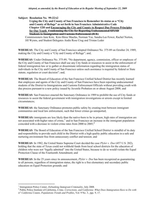Adopted, as amended, by the Board of Education at its Regular Meeting of September 22, 2009


Subject: Resolution No. 99-22A2
          Urging the City and County of San Francisco to Remember its status as a “City
          and County of Refuge” as set forth in San Francisco Administrative Code
          Chapter 12H and Encouraging the City and County to Respect Due Process Principles
          for Our Youth Condemning the City for Reporting Undocumented SFUSD
          Students to Immigration and Customs Enforcement (ICE)
     Commissioners Jane Kim, Kim-Shree Maufas, Norman Yee, Sandra Lee Fewer, Rachel Norton,
     Jill Wynns, and Student Delegates Andie Rose Crug and Tristan Leder


WHEREAS: The City and County of San Francisco adopted Ordinance No. 375-89 on October 24, 1989,
making the City and County a “City and County of Refuge”; and,

WHEREAS: Under Ordinance No. 375-89, “No department, agency, commission, officer or employee of
the City and County of San Francisco shall use any City funds or resources to assist in the enforcement of
federal immigration law or to gather or disseminate information regarding the immigration status of
individuals in the City and County of San Francisco unless such assistance is required by federal or State
statute, regulation or court decision”; and,

WHEREAS: The Board of Education of the San Francisco Unified School District has recently learned
that employees and agents of the City and County of San Francisco have been reporting undocumented
students of the District to Immigrations and Customs Enforcement Officials without providing youth with
due process pursuant to a new policy issued by Juvenile Probation on or about August 2008; and

WHEREAS: San Francisco enacted the Sanctuary Ordinance in 1989 to prohibit the use of City funds or
resources to assist the federal government with immigration investigations or arrests except in limited
circumstances;

WHEREAS: the Sanctuary Ordinance promotes public safety by creating trust between immigrant
communities and local law enforcement, such that fewer crimes go unreported;

WHEREAS: immigrants are less likely than the native-born to be in prison, high rates of immigration are
not associated with higher rates of crime, 1 and in San Francisco an increase in the immigrant population
coincided with a decrease in violent crime rates from 2000 to 2005; 2

WHEREAS: The Board of Education of the San Francisco Unified School District is mindful of its duty
and responsibility to provide each child in the District with a high quality public education in a safe and
nurturing environment free from unnecessary conflict and tension; and

WHEREAS: In 1982, the United States Supreme Court decided the case Plyler v. Doe (457 U.S. 202),
holding that the state of Texas could not withhold funds from local school districts for the education of
children who were not “legally admitted” into the United States, because to do so would violate the Equal
Protection Clause of the Fourteenth Amendment; and

WHEREAS: In the 25 years since its announcement, Plyler v. Doe has been recognized as guaranteeing
to all persons, regardless of immigration status, the right to a free elementary and secondary public
education on Equal Protection grounds; and




1
  Immigration Policy Center, Debunking Immigrant Criminality, July 2008.
2
  Public Policy Institute of California, Crime, Corrections, and California: What Does Immigration Have to Do with
it? California Counts, Populations Trends and Profiles, Vol. 9 No. 3., pgs. 9, 17.
 