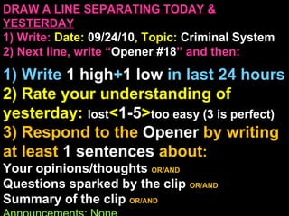 DRAW A LINE SEPARATING TODAY & YESTERDAY 1) Write:   Date:  09/24/10 , Topic:  Criminal System 2) Next line, write “ Opener #18 ” and then:  1) Write  1 high + 1   low   in last 24 hours 2) Rate your understanding of yesterday:  lost < 1-5 > too easy (3 is perfect) 3) Respond to the  Opener  by writing at least   1 sentences  about : Your opinions/thoughts  OR/AND Questions sparked by the clip   OR/AND Summary of the clip  OR/AND Announcements: None 