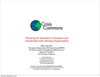 Preparing for Volunteers in Disasters and
                               Coordination with Voluntary Organizations

                                                   APEC USA 2011
                                  Emergency Preparedness Working Group (EPWG)
                                   5th Senior Disaster Management Ofﬁcials Forum
                                                 September 22, 2011
                                               San Francisco, California
                                                         Heather Blanchard
                                                    Co Founder, CrisisCommons
                                                      www.crisiscommons.org
                                                    heather@crisiscommons.org
                                                     Twitter/Skype: @poplifegirl

                                     Share this presentation from www.slideshare.com/poplifegirl/
                                   See Heather’s Notes from APEC USA at: http://tinyurl.com/3kvptql
                                         See Heather’s Tweets #apecusa11 from @poplifegirl




Thursday, September 22, 2011
 