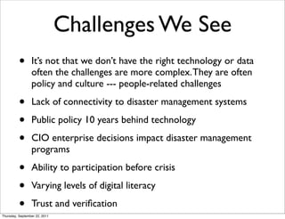 Challenges We See
          •      It’s not that we don’t have the right technology or data
                 often the challenges are more complex. They are often
                 policy and culture --- people-related challenges

          •      Lack of connectivity to disaster management systems

          •      Public policy 10 years behind technology

          •      CIO enterprise decisions impact disaster management
                 programs

          •      Ability to participation before crisis

          •      Varying levels of digital literacy

          •      Trust and veriﬁcation
Thursday, September 22, 2011
 