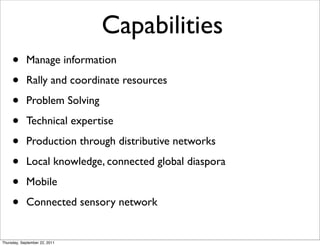 Capabilities
     •      Manage information

     •      Rally and coordinate resources

     •      Problem Solving

     •      Technical expertise

     •      Production through distributive networks

     •      Local knowledge, connected global diaspora

     •      Mobile

     •      Connected sensory network


Thursday, September 22, 2011
 