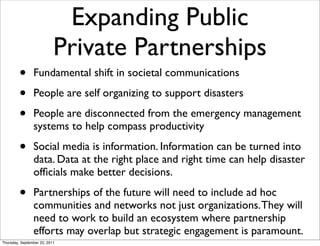 Expanding Public
                           Private Partnerships
         •      Fundamental shift in societal communications

         •      People are self organizing to support disasters

         •      People are disconnected from the emergency management
                systems to help compass productivity

         •      Social media is information. Information can be turned into
                data. Data at the right place and right time can help disaster
                ofﬁcials make better decisions.

         •      Partnerships of the future will need to include ad hoc
                communities and networks not just organizations. They will
                need to work to build an ecosystem where partnership
                efforts may overlap but strategic engagement is paramount.
Thursday, September 22, 2011
 