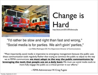 Change is
                                                               Hard
                                                               http://dcist.com/2011/09/silence.php




          "I'd rather be slow and right than fast and wrong,"
          "Social media is for parties. We ain't givin' parties,"
                               - Lon Wells, Washington DC Fire Department Director of Communications


     “Most importantly, social media is imperative to emergency management because the public uses
    these communication tools regularly. Rather than trying to convince the public to adjust to the way
      we at FEMA communicate, we must adapt to the way the public communicates by
   leveraging the tools that people use on a daily basis. We must use social media tools to
                    more fully engage the public as a critical partner in our efforts.”

                                  – FEMA Administrator W. Craig Fugate
Thursday, September 22, 2011
 