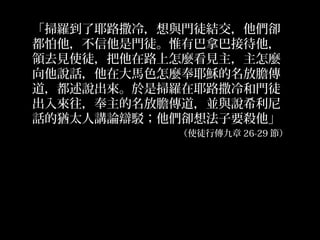 「掃羅到了耶路撒冷，想與門徒結交，他們卻
都怕他，不信他是門徒。惟有巴拿巴接待他，
領去見使徒，把他在路上怎麼看見主，主怎麼
向他說話，他在大馬色怎麼奉耶穌的名放膽傳
道，都述說出來。於是掃羅在耶路撒冷和門徒
出入來往，奉主的名放膽傳道，並與說希利尼
話的猶太人講論辯駁；他們卻想法子要殺他」
（使徒行傳九章 26-29 節）
 