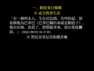 一、勸慰來自慷慨
※ 成全教會生活
「有一個利未人，生在居比路，名叫約瑟，使
徒稱他為巴拿巴（巴拿巴翻出來就是勸慰子）。
他有田地，也賣了，把價銀拿來，放在使徒腳
前。」 ( 使徒行傳四章 36-37 節 )
※ 對比亞拿尼亞和撒非啦
 
