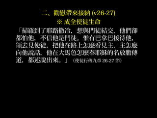 二、勸慰帶來接納 (v26-27)
※ 成全使徒生命
「掃羅到了耶路撒冷，想與門徒結交，他們卻
都怕他，不信他是門徒。惟有巴拿巴接待他，
領去見使徒，把他在路上怎麼看見主，主怎麼
向他說話，他在大馬色怎麼奉耶穌的名放膽傳
道，都述說出來。」（使徒行傳九章 26-27 節）
 