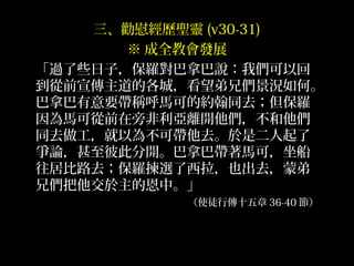 三、勸慰經歷聖靈 (v30-31)
※ 成全教會發展
「過了些日子，保羅對巴拿巴說：我們可以回
到從前宣傳主道的各城，看望弟兄們景況如何。
巴拿巴有意要帶稱呼馬可的約翰同去；但保羅
因為馬可從前在旁非利亞離開他們，不和他們
同去做工，就以為不可帶他去。於是二人起了
爭論，甚至彼此分開。巴拿巴帶著馬可，坐船
往居比路去；保羅揀選了西拉，也出去，蒙弟
兄們把他交於主的恩中。」
（使徒行傳十五章 36-40 節）
 