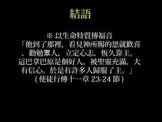 結語
※ 以生命特質傳福音
「他到了那裡，看見神所賜的恩就歡喜
，勸勉 人，立定心志，恆久靠主。眾
這巴拿巴原是個好人，被聖靈充滿，大
有信心。於是有許多人歸服了主。」
( 使徒行傳十一章 23-24 節 )
 