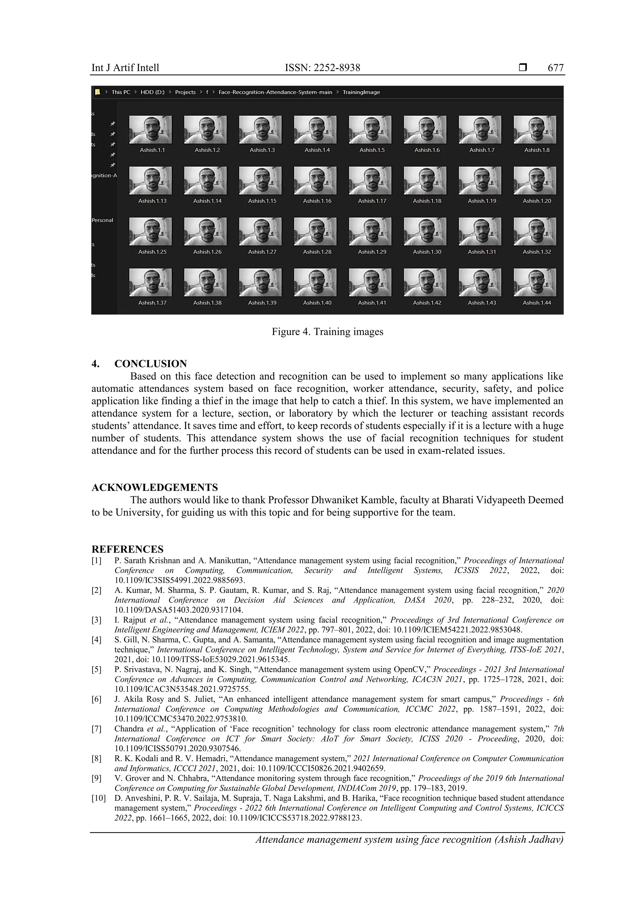 Int J Artif Intell ISSN: 2252-8938 
Attendance management system using face recognition (Ashish Jadhav)
677
Figure 4. Training images
4. CONCLUSION
Based on this face detection and recognition can be used to implement so many applications like
automatic attendances system based on face recognition, worker attendance, security, safety, and police
application like finding a thief in the image that help to catch a thief. In this system, we have implemented an
attendance system for a lecture, section, or laboratory by which the lecturer or teaching assistant records
students’ attendance. It saves time and effort, to keep records of students especially if it is a lecture with a huge
number of students. This attendance system shows the use of facial recognition techniques for student
attendance and for the further process this record of students can be used in exam-related issues.
ACKNOWLEDGEMENTS
The authors would like to thank Professor Dhwaniket Kamble, faculty at Bharati Vidyapeeth Deemed
to be University, for guiding us with this topic and for being supportive for the team.
REFERENCES
[1] P. Sarath Krishnan and A. Manikuttan, “Attendance management system using facial recognition,” Proceedings of International
Conference on Computing, Communication, Security and Intelligent Systems, IC3SIS 2022, 2022, doi:
10.1109/IC3SIS54991.2022.9885693.
[2] A. Kumar, M. Sharma, S. P. Gautam, R. Kumar, and S. Raj, “Attendance management system using facial recognition,” 2020
International Conference on Decision Aid Sciences and Application, DASA 2020, pp. 228–232, 2020, doi:
10.1109/DASA51403.2020.9317104.
[3] I. Rajput et al., “Attendance management system using facial recognition,” Proceedings of 3rd International Conference on
Intelligent Engineering and Management, ICIEM 2022, pp. 797–801, 2022, doi: 10.1109/ICIEM54221.2022.9853048.
[4] S. Gill, N. Sharma, C. Gupta, and A. Samanta, “Attendance management system using facial recognition and image augmentation
technique,” International Conference on Intelligent Technology, System and Service for Internet of Everything, ITSS-IoE 2021,
2021, doi: 10.1109/ITSS-IoE53029.2021.9615345.
[5] P. Srivastava, N. Nagraj, and K. Singh, “Attendance management system using OpenCV,” Proceedings - 2021 3rd International
Conference on Advances in Computing, Communication Control and Networking, ICAC3N 2021, pp. 1725–1728, 2021, doi:
10.1109/ICAC3N53548.2021.9725755.
[6] J. Akila Rosy and S. Juliet, “An enhanced intelligent attendance management system for smart campus,” Proceedings - 6th
International Conference on Computing Methodologies and Communication, ICCMC 2022, pp. 1587–1591, 2022, doi:
10.1109/ICCMC53470.2022.9753810.
[7] Chandra et al., “Application of ‘Face recognition’ technology for class room electronic attendance management system,” 7th
International Conference on ICT for Smart Society: AIoT for Smart Society, ICISS 2020 - Proceeding, 2020, doi:
10.1109/ICISS50791.2020.9307546.
[8] R. K. Kodali and R. V. Hemadri, “Attendance management system,” 2021 International Conference on Computer Communication
and Informatics, ICCCI 2021, 2021, doi: 10.1109/ICCCI50826.2021.9402659.
[9] V. Grover and N. Chhabra, “Attendance monitoring system through face recognition,” Proceedings of the 2019 6th International
Conference on Computing for Sustainable Global Development, INDIACom 2019, pp. 179–183, 2019.
[10] D. Anveshini, P. R. V. Sailaja, M. Supraja, T. Naga Lakshmi, and B. Harika, “Face recognition technique based student attendance
management system,” Proceedings - 2022 6th International Conference on Intelligent Computing and Control Systems, ICICCS
2022, pp. 1661–1665, 2022, doi: 10.1109/ICICCS53718.2022.9788123.
 