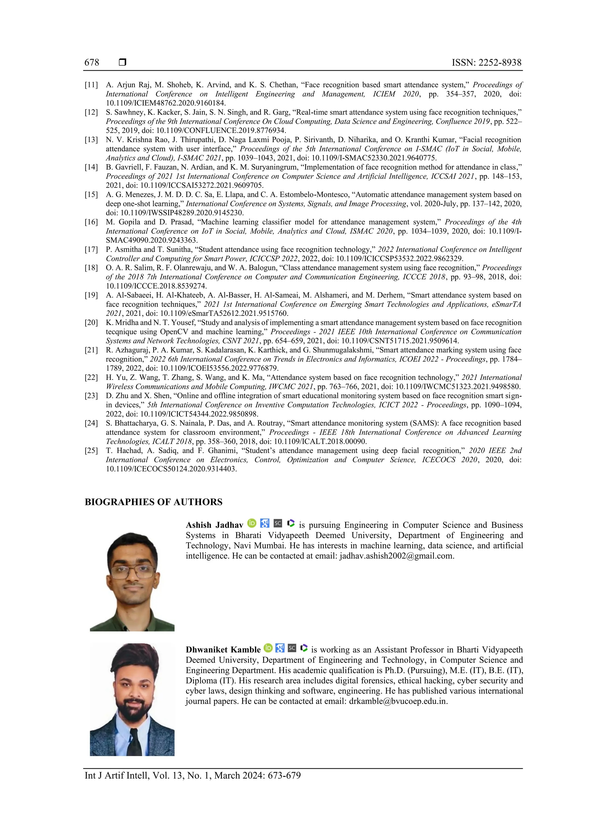  ISSN: 2252-8938
Int J Artif Intell, Vol. 13, No. 1, March 2024: 673-679
678
[11] A. Arjun Raj, M. Shoheb, K. Arvind, and K. S. Chethan, “Face recognition based smart attendance system,” Proceedings of
International Conference on Intelligent Engineering and Management, ICIEM 2020, pp. 354–357, 2020, doi:
10.1109/ICIEM48762.2020.9160184.
[12] S. Sawhney, K. Kacker, S. Jain, S. N. Singh, and R. Garg, “Real-time smart attendance system using face recognition techniques,”
Proceedings of the 9th International Conference On Cloud Computing, Data Science and Engineering, Confluence 2019, pp. 522–
525, 2019, doi: 10.1109/CONFLUENCE.2019.8776934.
[13] N. V. Krishna Rao, J. Thirupathi, D. Naga Laxmi Pooja, P. Sirivanth, D. Niharika, and O. Kranthi Kumar, “Facial recognition
attendance system with user interface,” Proceedings of the 5th International Conference on I-SMAC (IoT in Social, Mobile,
Analytics and Cloud), I-SMAC 2021, pp. 1039–1043, 2021, doi: 10.1109/I-SMAC52330.2021.9640775.
[14] B. Gavriell, F. Fauzan, N. Ardian, and K. M. Suryaningrum, “Implementation of face recognition method for attendance in class,”
Proceedings of 2021 1st International Conference on Computer Science and Artificial Intelligence, ICCSAI 2021, pp. 148–153,
2021, doi: 10.1109/ICCSAI53272.2021.9609705.
[15] A. G. Menezes, J. M. D. D. C. Sa, E. Llapa, and C. A. Estombelo-Montesco, “Automatic attendance management system based on
deep one-shot learning,” International Conference on Systems, Signals, and Image Processing, vol. 2020-July, pp. 137–142, 2020,
doi: 10.1109/IWSSIP48289.2020.9145230.
[16] M. Gopila and D. Prasad, “Machine learning classifier model for attendance management system,” Proceedings of the 4th
International Conference on IoT in Social, Mobile, Analytics and Cloud, ISMAC 2020, pp. 1034–1039, 2020, doi: 10.1109/I-
SMAC49090.2020.9243363.
[17] P. Asmitha and T. Sunitha, “Student attendance using face recognition technology,” 2022 International Conference on Intelligent
Controller and Computing for Smart Power, ICICCSP 2022, 2022, doi: 10.1109/ICICCSP53532.2022.9862329.
[18] O. A. R. Salim, R. F. Olanrewaju, and W. A. Balogun, “Class attendance management system using face recognition,” Proceedings
of the 2018 7th International Conference on Computer and Communication Engineering, ICCCE 2018, pp. 93–98, 2018, doi:
10.1109/ICCCE.2018.8539274.
[19] A. Al-Sabaeei, H. Al-Khateeb, A. Al-Basser, H. Al-Sameai, M. Alshameri, and M. Derhem, “Smart attendance system based on
face recognition techniques,” 2021 1st International Conference on Emerging Smart Technologies and Applications, eSmarTA
2021, 2021, doi: 10.1109/eSmarTA52612.2021.9515760.
[20] K. Mridha and N. T. Yousef, “Study and analysis of implementing a smart attendance management system based on face recognition
tecqnique using OpenCV and machine learning,” Proceedings - 2021 IEEE 10th International Conference on Communication
Systems and Network Technologies, CSNT 2021, pp. 654–659, 2021, doi: 10.1109/CSNT51715.2021.9509614.
[21] R. Azhaguraj, P. A. Kumar, S. Kadalarasan, K. Karthick, and G. Shunmugalakshmi, “Smart attendance marking system using face
recognition,” 2022 6th International Conference on Trends in Electronics and Informatics, ICOEI 2022 - Proceedings, pp. 1784–
1789, 2022, doi: 10.1109/ICOEI53556.2022.9776879.
[22] H. Yu, Z. Wang, T. Zhang, S. Wang, and K. Ma, “Attendance system based on face recognition technology,” 2021 International
Wireless Communications and Mobile Computing, IWCMC 2021, pp. 763–766, 2021, doi: 10.1109/IWCMC51323.2021.9498580.
[23] D. Zhu and X. Shen, “Online and offline integration of smart educational monitoring system based on face recognition smart sign-
in devices,” 5th International Conference on Inventive Computation Technologies, ICICT 2022 - Proceedings, pp. 1090–1094,
2022, doi: 10.1109/ICICT54344.2022.9850898.
[24] S. Bhattacharya, G. S. Nainala, P. Das, and A. Routray, “Smart attendance monitoring system (SAMS): A face recognition based
attendance system for classroom environment,” Proceedings - IEEE 18th International Conference on Advanced Learning
Technologies, ICALT 2018, pp. 358–360, 2018, doi: 10.1109/ICALT.2018.00090.
[25] T. Hachad, A. Sadiq, and F. Ghanimi, “Student’s attendance management using deep facial recognition,” 2020 IEEE 2nd
International Conference on Electronics, Control, Optimization and Computer Science, ICECOCS 2020, 2020, doi:
10.1109/ICECOCS50124.2020.9314403.
BIOGRAPHIES OF AUTHORS
Ashish Jadhav is pursuing Engineering in Computer Science and Business
Systems in Bharati Vidyapeeth Deemed University, Department of Engineering and
Technology, Navi Mumbai. He has interests in machine learning, data science, and artificial
intelligence. He can be contacted at email: jadhav.ashish2002@gmail.com.
Dhwaniket Kamble is working as an Assistant Professor in Bharti Vidyapeeth
Deemed University, Department of Engineering and Technology, in Computer Science and
Engineering Department. His academic qualification is Ph.D. (Pursuing), M.E. (IT), B.E. (IT),
Diploma (IT). His research area includes digital forensics, ethical hacking, cyber security and
cyber laws, design thinking and software, engineering. He has published various international
journal papers. He can be contacted at email: drkamble@bvucoep.edu.in.
 