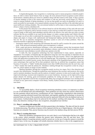  ISSN: 2252-8938
Int J Artif Intell, Vol. 13, No. 1, March 2024: 673-679
674
In digital photography, face recognition is a technology used in various programs to identify people's
faces. In order to detect facial features from an image, the most advanced facial recognition system utilizes
facial features. Students' photos are stored in a database along with their names in this study. It takes a picture
of anyone standing in front of the camera and compares it with any previously stored images [3]. When it
comes to manual methods of taking attendance, we can see that people can easily do alterations in it and it is
easily accessible by most people, even manual methods consume the energy and time of the individual and can
cause inefficient working schedules. The conventional method to call by name is time-consuming and there is
always a chance of proxy attendance [4].
In this project face detection is not software based we will do full analysis of face and with more and
more accuracy to stop proxy and to increase accuracy so less and less overlap and it match in a loop also store
a loop of image so that easily mark attendance and also able to do effective way and it also save time, as many
software like this are available in our reach but the change is to make a unique product and I think at the end
of this paper you all are able to understand the uniqueness of this project. Face the discovery of face shapes,
shapes and angles in images with sophisticated and background lighting and that feeds look of the back
face [5]. We use an automatic management attendance system to solve all of these problems. There are
numerous benefits to applying this technology, i.e:
− Automation improves time monitoring and eliminates the need for staff to monitor the system around the
clock. With advanced automated methods, gross incompetence is reduced.
− With a rapid and precise identification technique, a time and attendance system that incorporates facial
recognition technology can accurately report attendance, absence, and overtime. Facial recognition system
can precisely track attendance records without any operator error [6].
In daily life, face recognition technology has been implemented in many aspects, especially on
smartphone. For example, in Snapchat app, this application using face one's face and play as important role on
artificial recognition that relate with the location and shape of the face location. There is one application that
relate with application recognition that we call with Snapchat app. This technology is also applied as biometric
authentication for a mobile security system, that become substitute of the fingerprint-based system. There are
some technologies that used face ID on their peripheral which has an artificial face recognition sensor that
becomes of two parts: a "Alpha" module that projects more than 10,000 infrared dots onto the user's face, and
a "Beta" module that reads the pattern [7]. Attendance marking through face recognition is done by using a
cam- era, which captures an image of class students.
Marking attendance through face recognition mainly involves two stages, first is face detection and
second is face identification. Though this method has some limitations like accuracy and resources, this can be
used to maintain attendance log easily and the analysis of student’s presence in class can be made easier. With
improved technology resources and computation are no more limitations. Accuracy can be improved by using
proper datasets for training, good environmental conditions for testing and also it can be improved by
improving the algorithms used for face recognition [8]. Many face recognition techniques were introduced out
of which we use, open-source computer vision library, NumPy, Python (Tkinter) so as to make our application
runs faster.
2. METHOD
To successfully deploy a facial recognition monitoring attendance system, it is imperative to adhere
to a set of well-defined rules and methodologies. These guidelines not only ensure the system's effectiveness
but also guarantee ethical and privacy considerations are met. Implementing comprehensive data protection
measures, acquiring informed consent from individuals, and regularly updating the technology to account for
potential biases are some of the essential rules that must be rigorously followed in the development and use of
such systems. Confined phases had to be achieved for this method: enrolling with unique IDs, creating data
bases, face detection, training of faces, face recognition, and graphical user interface
2.1. Phase 1: enrolling with unique IDs
A person or student gets enrolled with their general data to the database. This data will later be stored
for further processing. The picture of person will be captured with the use of digital digicam. After this phase,
functions are extracted. Thus, precise functions may be stored in the database along side their precise ID [9].
2.2. Phase 2: creating data bases
Before the attendance management device can work, there's a set of information that has to be added
to the system, which essentially contains the person's basic information, their ID, and their faces. The
fundamental method of acquiring portraits could be carried out via the use of using the camera to record the
subject's faces. In this way, the gadget will initially determine whether there is a face in the snapped picture.
 