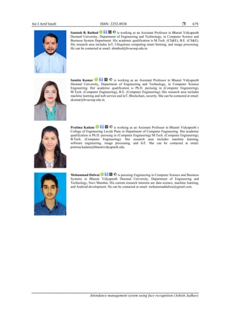 Int J Artif Intell ISSN: 2252-8938 
Attendance management system using face recognition (Ashish Jadhav)
679
Santosh B. Rathod is working as an Assistant Professor in Bharati Vidyapeeth
Deemed University, Department of Engineering and Technology, in Computer Science and
Business System Department. His academic qualification is M.Tech. (CS&E), B.E. (CS&E).
His research area includes IoT, Ubiquitous computing smart farming, and image processing.
He can be contacted at email: sbrathod@bvucoep.edu.in.
Sumita Kumar is working as an Assistant Professor in Bharati Vidyapeeth
Deemed University, Department of Engineering and Technology, in Computer Science
Engineering. Her academic qualification is Ph.D. pursuing in (Computer Engineering),
M.Tech. (Computer Engineering), B.E. (Computer Engineering). Her research area includes
machine learning and web service and IoT, Blockchain, security. She can be contacted at email:
skumar@bvucoep.edu.in.
Pratima Kadam is working as an Assistant Professor in Bharati Vidyapeeth`s
College of Engineering Lavale Pune in Department of Computer Engineering. Her academic
qualification is Ph.D. pursuing in (Computer Engineering) M.Tech. (Computer Engineering),
B.Tech. (Computer Engineering). Her research area includes machine learning,
software engineering, image processing, and IoT. She can be contacted at email:
pratima.kadam@bharatividyapeeth.edu.
Mohammad Dalwai is pursuing Engineering in Computer Science and Business
Systems in Bharati Vidyapeeth Deemed University, Department of Engineering and
Technology, Navi Mumbai. His current research interests are data science, machine learning,
and Android development. He can be contacted at email: mohammaddalwai@gmail.com.
 