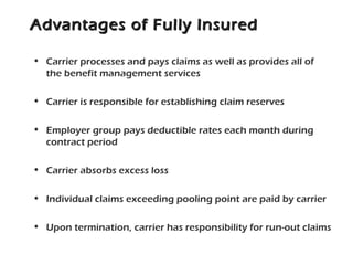 Advantages of Fully InsuredAdvantages of Fully Insured
• Carrier processes and pays claims as well as provides all of
the benefit management services
• Carrier is responsible for establishing claim reserves
• Employer group pays deductible rates each month during
contract period
• Carrier absorbs excess loss
• Individual claims exceeding pooling point are paid by carrier
• Upon termination, carrier has responsibility for run-out claims
 