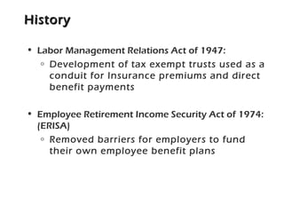 HistoryHistory
• Labor Management Relations Act of 1947:
o Development of tax exempt trusts used as a
conduit for Insurance premiums and direct
benefit payments
• Employee Retirement Income Security Act of 1974:
(ERISA)
o Removed barriers for employers to fund
their own employee benefit plans
 