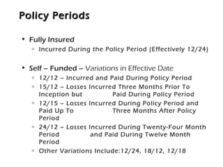 Policy PeriodsPolicy Periods
• Fully Insured
o Incurred During the Policy Period (Effectively 12/24)
• Self – Funded – Variations in Effective Date
o 12/12 – Incurred and Paid During Policy Period
o 15/12 – Losses Incurred Three Months Prior To
Inception but Paid During Policy Period
o 12/15 – Losses Incurred During Policy Period and
Paid Up To Three Months After Policy
Period
o 24/12 – Losses Incurred During Twenty-Four Month
Period and Paid During Twelve Month
Period
o Other Variations Include:12/24, 18/12, 12/18
 