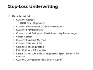 Stop-Loss UnderwritingStop-Loss Underwriting
• Data Required
o Current Census
• DOB, Sex, Dependents
o Current Disabled or COBRA Participants
o Current SPD/Summary
o Current and Estimated Participants by Percentage
o Other Carrier
o Current Funding Method
o Current TPA and PPO
o Commission Requested
o Paid Claims – 24 months
o Large Claims (At 50% of requested Spec. level) – 24
months
o Current/Corresponding Specific Level
 