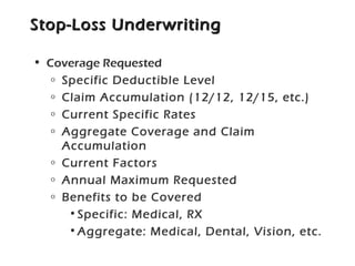 Stop-Loss UnderwritingStop-Loss Underwriting
• Coverage Requested
o Specific Deductible Level
o Claim Accumulation (12/12, 12/15, etc.)
o Current Specific Rates
o Aggregate Coverage and Claim
Accumulation
o Current Factors
o Annual Maximum Requested
o Benefits to be Covered
•Specific: Medical, RX
•Aggregate: Medical, Dental, Vision, etc.
 