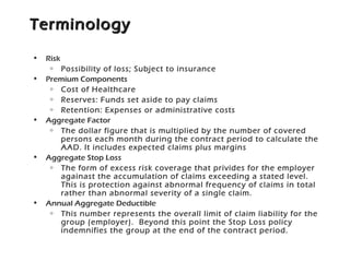 TerminologyTerminology
• Risk
o Possibility of loss; Subject to insurance
• Premium Components
o Cost of Healthcare
o Reserves: Funds set aside to pay claims
o Retention: Expenses or administrative costs
• Aggregate Factor
o The dollar figure that is multiplied by the number of covered
persons each month during the contract period to calculate the
AAD. It includes expected claims plus margins
• Aggregate Stop Loss
o The form of excess risk coverage that privides for the employer
againast the accumulation of claims exceeding a stated level.
This is protection against abnormal frequency of claims in total
rather than abnormal severity of a single claim.
• Annual Aggregate Deductible
o This number represents the overall limit of claim liability for the
group (employer). Beyond this point the Stop Loss policy
indemnifies the group at the end of the contract period.
 