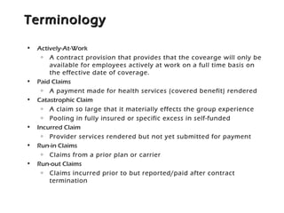 TerminologyTerminology
• Actively-At-Work
o A contract provision that provides that the covearge will only be
available for employees actively at work on a full time basis on
the effective date of coverage.
• Paid Claims
o A payment made for health services (covered benefit) rendered
• Catastrophic Claim
o A claim so large that it materially effects the group experience
o Pooling in fully insured or specific excess in self-funded
• Incurred Claim
o Provider services rendered but not yet submitted for payment
• Run-in Claims
o Claims from a prior plan or carrier
• Run-out Claims
o Claims incurred prior to but reported/paid after contract
termination
 