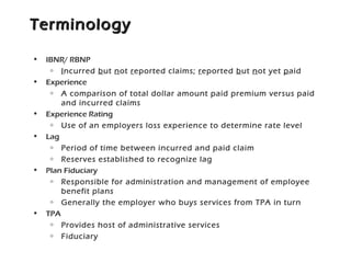 TerminologyTerminology
• IBNR/ RBNP
o Incurred but not reported claims; reported but not yet paid
• Experience
o A comparison of total dollar amount paid premium versus paid
and incurred claims
• Experience Rating
o Use of an employers loss experience to determine rate level
• Lag
o Period of time between incurred and paid claim
o Reserves established to recognize lag
• Plan Fiduciary
o Responsible for administration and management of employee
benefit plans
o Generally the employer who buys services from TPA in turn
• TPA
o Provides host of administrative services
o Fiduciary
 
