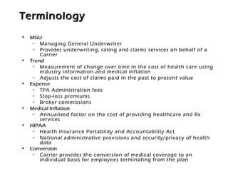 TerminologyTerminology
• MGU
o Managing General Underwriter
o Provides underwriting, rating and claims services on behalf of a
Carrier
• Trend
o Measurement of change over time in the cost of health care using
industry information and medical inflation
o Adjusts the cost of claims paid in the past to present value
• Expense
o TPA Administration fees
o Stop-loss premiums
o Broker commissions
• Medical Inflation
o Annualized factor on the cost of providing healthcare and Rx
services
• HIPAA
o Health Insurance Portability and Accountability Act
o National administrative provisions and security/privacy of health
data
• Conversion
o Carrier provides the conversion of medical coverage to an
individual basis for employees terminating from the plan
 
