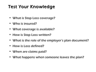 Test Your KnowledgeTest Your Knowledge
• What is Stop Loss coverage?
• Who is insured?
• What coverage is available?
• How is Stop Loss written?
• What is the role of the employer’s plan document?
• How is Loss defined?
• When are claims paid?
• What happens when someone leaves the plan?
 