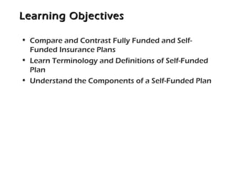 Learning ObjectivesLearning Objectives
• Compare and Contrast Fully Funded and Self-
Funded Insurance Plans
• Learn Terminology and Definitions of Self-Funded
Plan
• Understand the Components of a Self-Funded Plan
 