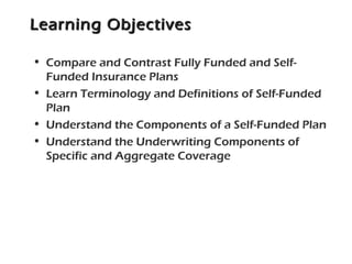 Learning ObjectivesLearning Objectives
• Compare and Contrast Fully Funded and Self-
Funded Insurance Plans
• Learn Terminology and Definitions of Self-Funded
Plan
• Understand the Components of a Self-Funded Plan
• Understand the Underwriting Components of
Specific and Aggregate Coverage
 
