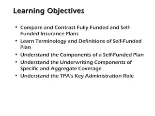 Learning ObjectivesLearning Objectives
• Compare and Contrast Fully Funded and Self-
Funded Insurance Plans
• Learn Terminology and Definitions of Self-Funded
Plan
• Understand the Components of a Self-Funded Plan
• Understand the Underwriting Components of
Specific and Aggregate Coverage
• Understand the TPA’s Key Administration Role
 