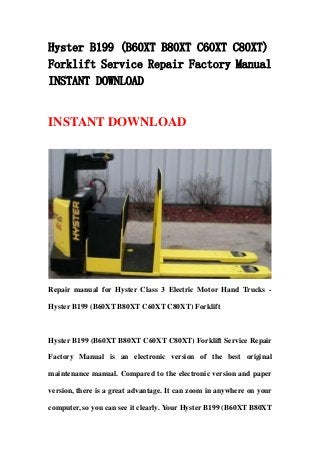 Hyster B199 (B60XT B80XT C60XT C80XT)
Forklift Service Repair Factory Manual
INSTANT DOWNLOAD
INSTANT DOWNLOAD
Repair manual for Hyster Class 3 Electric Motor Hand Trucks -
Hyster B199 (B60XT B80XT C60XT C80XT) Forklift
Hyster B199 (B60XT B80XT C60XT C80XT) Forklift Service Repair
Factory Manual is an electronic version of the best original
maintenance manual. Compared to the electronic version and paper
version, there is a great advantage. It can zoom in anywhere on your
computer, so you can see it clearly. Your Hyster B199 (B60XT B80XT
 