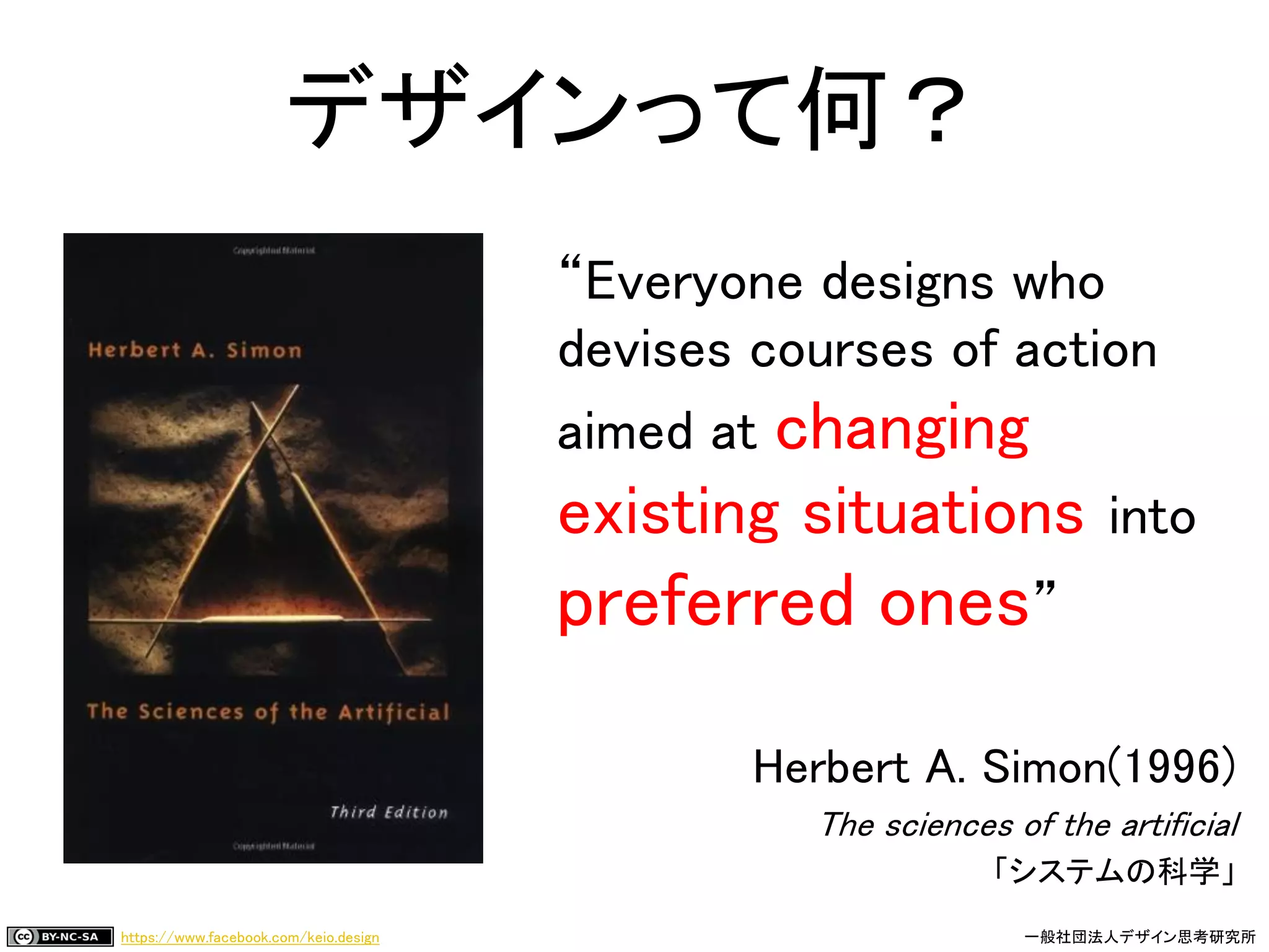 https://www.facebook.com/keio.design 一般社団法人デザイン思考研究所
“Everyone designs who
devises courses of action
aimed at changing
existing situations into
preferred ones”
Herbert A. Simon(1996)
The sciences of the artificial
「システムの科学」
デザインって何？
 