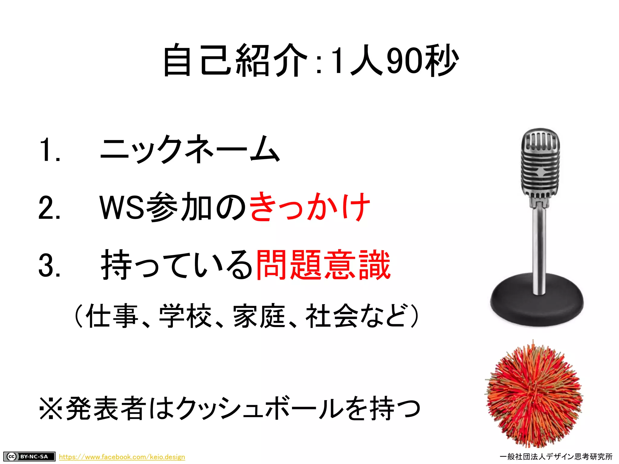 https://www.facebook.com/keio.design 一般社団法人デザイン思考研究所
1. ニックネーム
2. WS参加のきっかけ
3. 持っている問題意識
（仕事、学校、家庭、社会など）
※発表者はクッシュボールを持つ
自己紹介：1人90秒
 